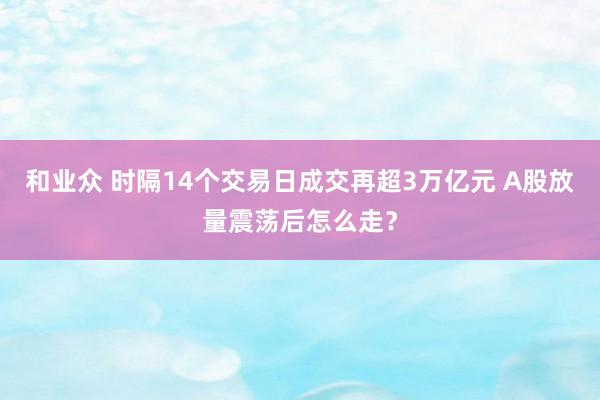 和业众 时隔14个交易日成交再超3万亿元 A股放量震荡后怎么走？