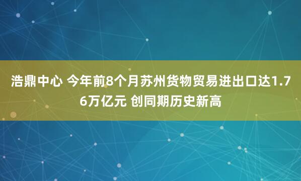 浩鼎中心 今年前8个月苏州货物贸易进出口达1.76万亿元 创同期历史新高
