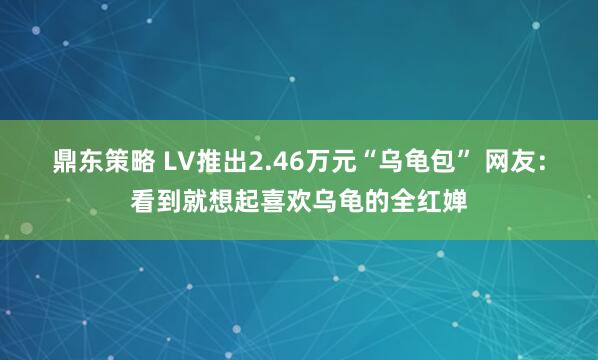 鼎东策略 LV推出2.46万元“乌龟包” 网友：看到就想起喜欢乌龟的全红婵