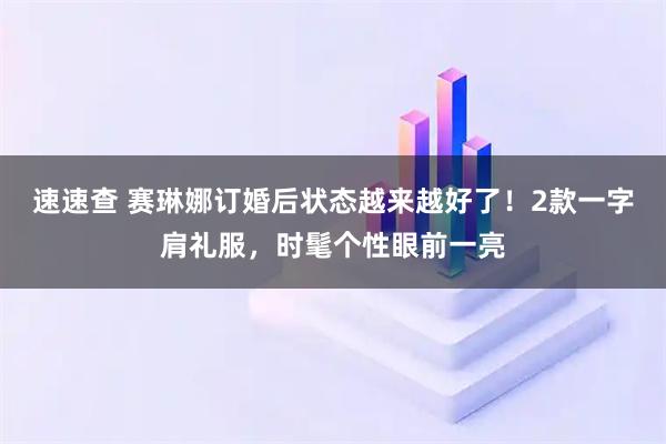 速速查 赛琳娜订婚后状态越来越好了！2款一字肩礼服，时髦个性眼前一亮
