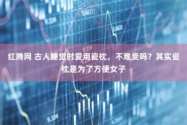红腾网 古人睡觉时爱用瓷枕，不难受吗？其实瓷枕是为了方便女子