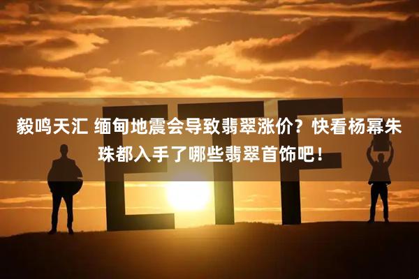毅鸣天汇 缅甸地震会导致翡翠涨价？快看杨幂朱珠都入手了哪些翡翠首饰吧！