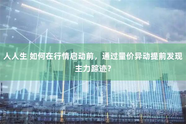 人人生 如何在行情启动前，通过量价异动提前发现主力踪迹？