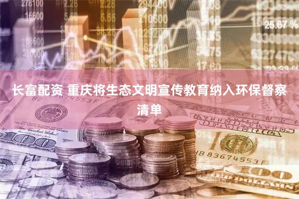 长富配资 重庆将生态文明宣传教育纳入环保督察清单