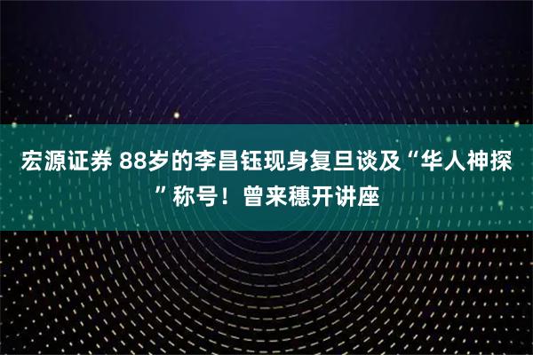 宏源证券 88岁的李昌钰现身复旦谈及“华人神探”称号！曾来穗开讲座