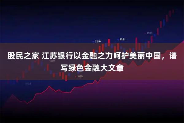 股民之家 江苏银行以金融之力呵护美丽中国，谱写绿色金融大文章