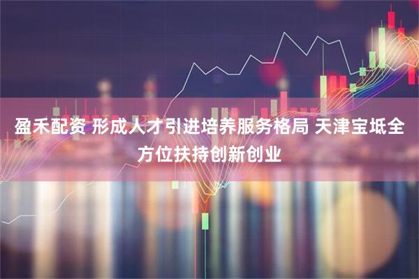 盈禾配资 形成人才引进培养服务格局 天津宝坻全方位扶持创新创业