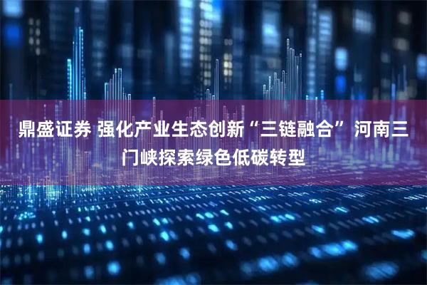 鼎盛证券 强化产业生态创新“三链融合” 河南三门峡探索绿色低碳转型