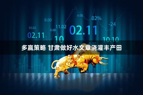多赢策略 甘肃做好水文章浇灌丰产田