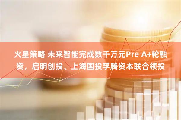 火星策略 未来智能完成数千万元Pre A+轮融资，启明创投、上海国投孚腾资本联合领投