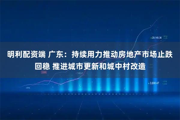 明利配资端 广东：持续用力推动房地产市场止跌回稳 推进城市更新和城中村改造