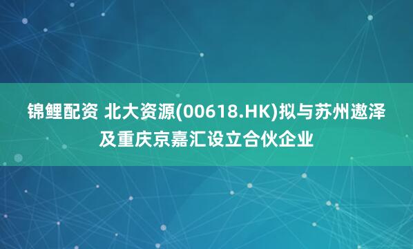 锦鲤配资 北大资源(00618.HK)拟与苏州遨泽及重庆京嘉汇设立合伙企业