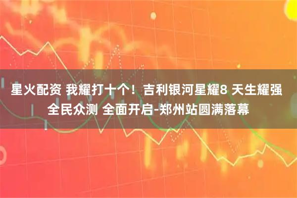 星火配资 我耀打十个！吉利银河星耀8 天生耀强 全民众测 全面开启-郑州站圆满落幕