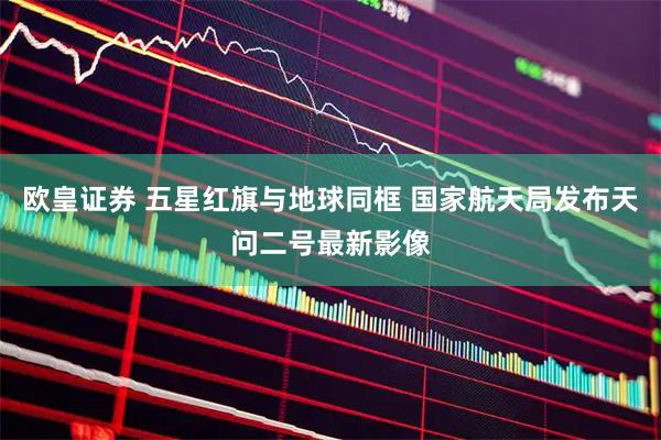欧皇证券 五星红旗与地球同框 国家航天局发布天问二号最新影像