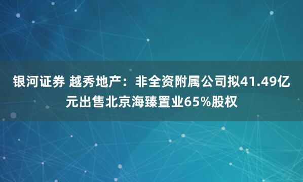 银河证券 越秀地产：非全资附属公司拟41.49亿元出售北京海臻置业65%股权