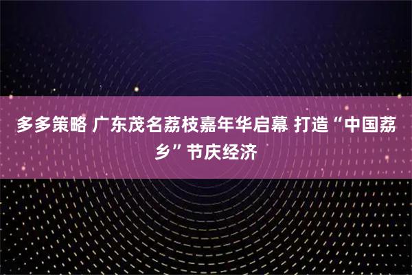 多多策略 广东茂名荔枝嘉年华启幕 打造“中国荔乡”节庆经济