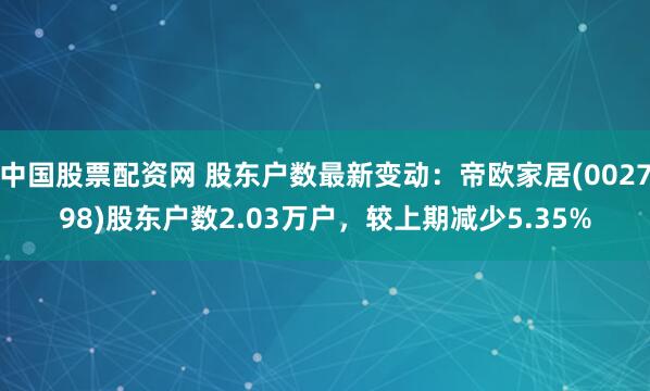 中国股票配资网 股东户数最新变动：帝欧家居(002798)股东户数2.03万户，较上期减少5.35%