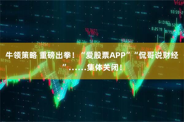 牛领策略 重磅出拳！“爱股票APP”“侃哥说财经”……集体关闭！