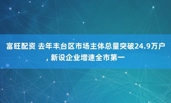 富旺配资 去年丰台区市场主体总量突破24.9万户, 新设企业增速全市第一