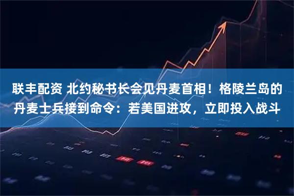 联丰配资 北约秘书长会见丹麦首相！格陵兰岛的丹麦士兵接到命令：若美国进攻，立即投入战斗