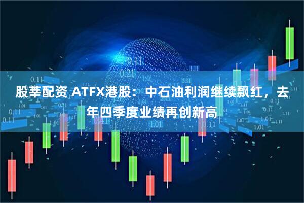 股莘配资 ATFX港股：中石油利润继续飘红，去年四季度业绩再创新高