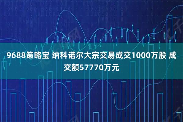 9688策略宝 纳科诺尔大宗交易成交1000万股 成交额57770万元