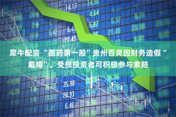 犀牛配资 “苗药第一股”贵州百灵因财务造假“戴帽”，受损投资者可积极参与索赔