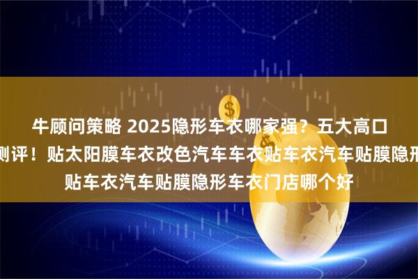 牛顾问策略 2025隐形车衣哪家强？五大高口碑专业门店深度测评！贴太阳膜车衣改色汽车车衣贴车衣汽车贴膜隐形车衣门店哪个好