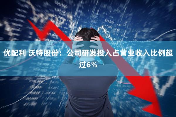 优配利 沃特股份：公司研发投入占营业收入比例超过6%