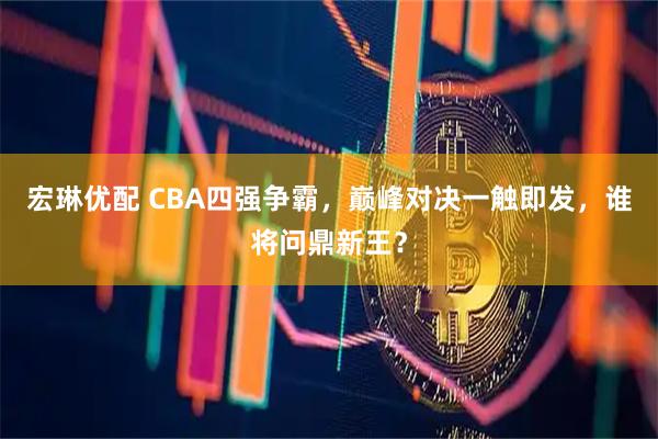 宏琳优配 CBA四强争霸，巅峰对决一触即发，谁将问鼎新王？