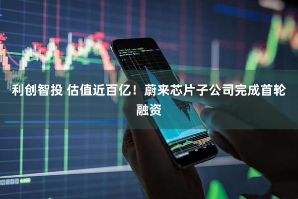 利创智投 估值近百亿！蔚来芯片子公司完成首轮融资