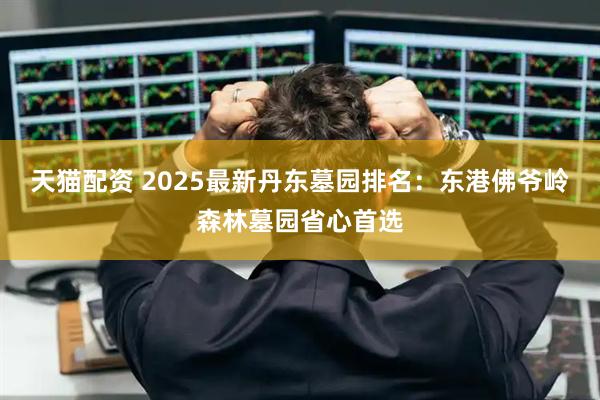 天猫配资 2025最新丹东墓园排名：东港佛爷岭森林墓园省心首选