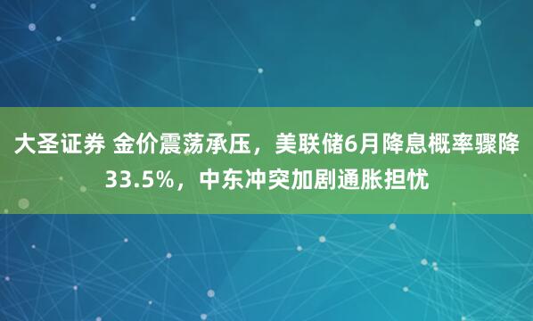 大圣证券 金价震荡承压，美联储6月降息概率骤降33.5%，中东冲突加剧通胀担忧