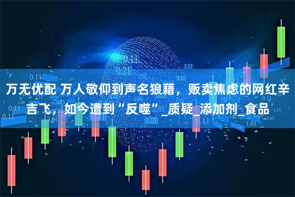 万无优配 万人敬仰到声名狼藉，贩卖焦虑的网红辛吉飞，如今遭到“反噬”_质疑_添加剂_食品